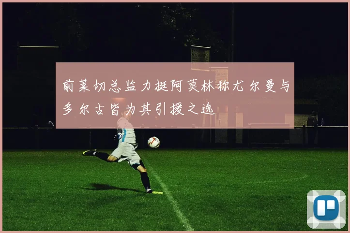 前莱切总监力挺阿莫林称尤尔曼与多尔古皆为其引援之选