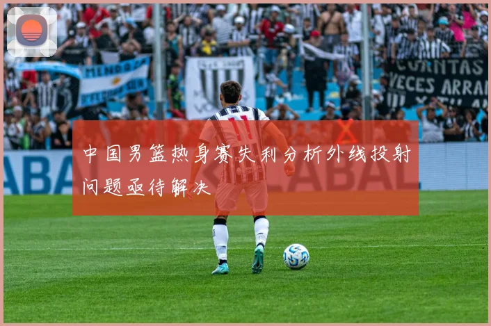 中国男篮热身赛失利分析外线投射问题亟待解决